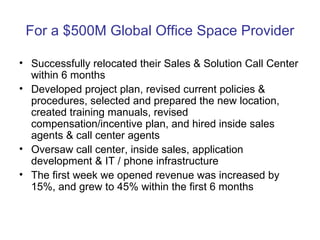 For a $500M Global Office Space Provider Successfully relocated their Sales & Solution Call Center within 6 months Developed project plan, revised current policies & procedures, selected and prepared the new location, created training manuals, revised compensation/incentive plan, and hired inside sales agents & call center agents Oversaw call center, inside sales, application development & IT / phone infrastructure The first week we opened revenue was increased by 15%, and grew to 45% within the first 6 months 