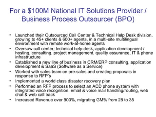 For a $100M National IT Solutions Provider / Business Process Outsourcer (BPO) Launched their Outsourced Call Center & Technical Help Desk division, growing to 45+ clients & 600+ agents, in a multi-site multilingual environment with remote work-at-home agents Oversaw call center, technical help desk, application development / hosting, consulting, project management, quality assurance, IT & phone infrastructure Established a new line of business in CRM/ERP consulting, application development & SaaS (Software as a Service) Worked with sales team on pre-sales and creating proposals in response to RFP’s Implemented a world class disaster recovery plan Performed an RFP process to select an ACD phone system with integrated voice recognition, email & voice mail handling/routing, web chat & web call back Increased Revenue over 900%, migrating GM% from 28 to 35 