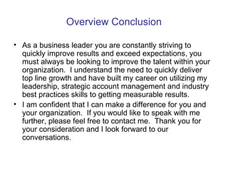 Overview Conclusion As a business leader you are constantly striving to quickly improve results and exceed expectations, you must always be looking to improve the talent within your organization.  I understand the need to quickly deliver top line growth and have built my career on utilizing my leadership, strategic account management and industry best practices skills to getting measurable results.  I am confident that I can make a difference for you and your organization.  If you would like to speak with me further, please feel free to contact me.  Thank you for your consideration and I look forward to our conversations. 