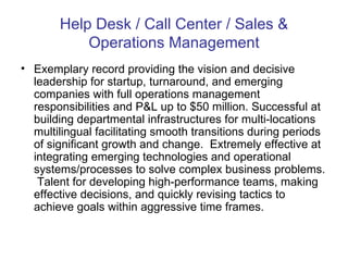 Help Desk / Call Center / Sales & Operations Management Exemplary record providing the vision and decisive leadership for startup, turnaround, and emerging companies with full operations management responsibilities and P&L up to $50 million. Successful at building departmental infrastructures for multi-locations multilingual facilitating smooth transitions during periods of significant growth and change.  Extremely effective at integrating emerging technologies and operational systems/processes to solve complex business problems.  Talent for developing high-performance teams, making effective decisions, and quickly revising tactics to achieve goals within aggressive time frames. 