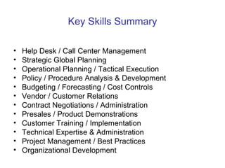 Key Skills Summary Help Desk / Call Center Management Strategic Global Planning Operational Planning / Tactical Execution Policy / Procedure Analysis & Development  Budgeting / Forecasting / Cost Controls Vendor / Customer Relations Contract Negotiations / Administration Presales / Product Demonstrations Customer Training / Implementation Technical Expertise & Administration Project Management / Best Practices Organizational Development  