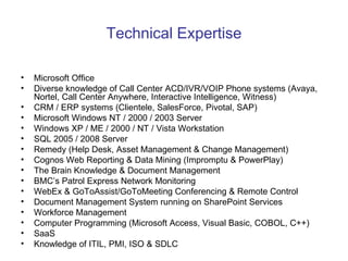 Technical Expertise Microsoft Office Diverse knowledge of Call Center ACD/IVR/VOIP Phone systems (Avaya, Nortel, Call Center Anywhere, Interactive Intelligence, Witness) CRM / ERP systems (Clientele, SalesForce, Pivotal, SAP) Microsoft Windows NT / 2000 / 2003 Server Windows XP / ME / 2000 / NT / Vista Workstation SQL 2005 / 2008 Server Remedy (Help Desk, Asset Management & Change Management) Cognos Web Reporting & Data Mining (Impromptu & PowerPlay) The Brain Knowledge & Document Management BMC’s Patrol Express Network Monitoring WebEx & GoToAssist/GoToMeeting Conferencing & Remote Control Document Management System running on SharePoint Services Workforce Management Computer Programming (Microsoft Access, Visual Basic, COBOL, C++) SaaS Knowledge of ITIL, PMI, ISO & SDLC 