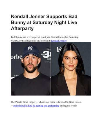 Kendall Jenner Supports Bad
Bunny at Saturday Night Live
Afterparty
Bad Bunny had a very special guest join him following his Saturday
Night Live hosting duties this weekend: Kendall Jenner.
The Puerto Rican rapper — whose real name is Benito Martínez Ocasio
— pulled double duty by hosting and performing during the iconic
 