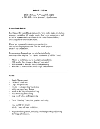 Kendall Perkins

                   2308 1/4 Pisani Pl. Venice CA. 90291
                c: 310- 482-1544 e: kenpapa71@yahoo.com




Professional Profile:

For the past 10 years I have managed my own multi-media production
company, providing full service music/ film/ event production as well
technical support to diverse clients in the entertainment industry,
including charity and benefit events.

I have ten years studio management, production,
and engineering experience on film and music projects.
Studios are listed below.

In partnership, I opened and operated a nightclub in
downtown Los Angeles, CA. 3 years ago named: (Off The Planet).

·   Ability to multi task, and to meet project deadlines
·   Able to take direction as well as self motivated
·   Able to work as part of a team or independently
·   Available to work flexible hours/ days/ telecommute

____________________________________________________________

Skills:

·   Studio Management
·   Pro Tools proficient
·   Logic Pro proficient
·   Music/ vocal recording/ mastering
·   Multi-track mix/ mix downs
·   Music & EFX spotting and mixing
·   Midi recording and editing
·   loop construction and sequencing

·   Event Planning/ Promotion, product marketing

·   Mac and PC proficient
·   Music/ video software proficient.

·   Nightclub management, including sound engineering/ recording
    for live performances.
 