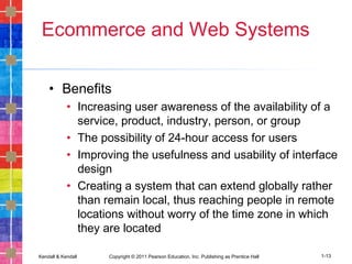 Kendall & Kendall Copyright © 2011 Pearson Education, Inc. Publishing as Prentice Hall 1-13
Ecommerce and Web Systems
• Benefits
• Increasing user awareness of the availability of a
service, product, industry, person, or group
• The possibility of 24-hour access for users
• Improving the usefulness and usability of interface
design
• Creating a system that can extend globally rather
than remain local, thus reaching people in remote
locations without worry of the time zone in which
they are located
 