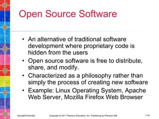 Kendall & Kendall Copyright © 2011 Pearson Education, Inc. Publishing as Prentice Hall 1-16
Open Source Software
• An alternative of traditional software
development where proprietary code is
hidden from the users
• Open source software is free to distribute,
share, and modify.
• Characterized as a philosophy rather than
simply the process of creating new software
• Example: Linux Operating System, Apache
Web Server, Mozilla Firefox Web Browser
 