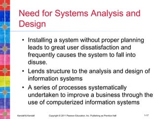 Kendall & Kendall Copyright © 2011 Pearson Education, Inc. Publishing as Prentice Hall 1-17
Need for Systems Analysis and
Design
• Installing a system without proper planning
leads to great user dissatisfaction and
frequently causes the system to fall into
disuse.
• Lends structure to the analysis and design of
information systems
• A series of processes systematically
undertaken to improve a business through the
use of computerized information systems
 