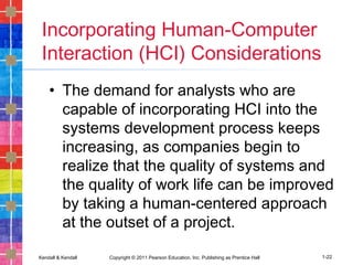Kendall & Kendall Copyright © 2011 Pearson Education, Inc. Publishing as Prentice Hall 1-22
Incorporating Human-Computer
Interaction (HCI) Considerations
• The demand for analysts who are
capable of incorporating HCI into the
systems development process keeps
increasing, as companies begin to
realize that the quality of systems and
the quality of work life can be improved
by taking a human-centered approach
at the outset of a project.
 