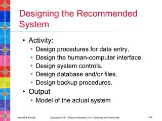 Kendall & Kendall Copyright © 2011 Pearson Education, Inc. Publishing as Prentice Hall 1-26
Designing the Recommended
System
• Activity:
• Design procedures for data entry.
• Design the human-computer interface.
• Design system controls.
• Design database and/or files.
• Design backup procedures.
• Output
• Model of the actual system
 