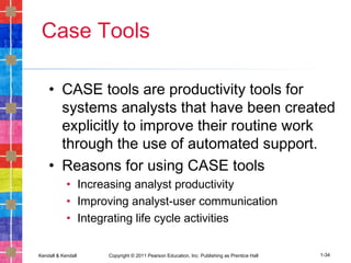 Kendall & Kendall Copyright © 2011 Pearson Education, Inc. Publishing as Prentice Hall 1-34
Case Tools
• CASE tools are productivity tools for
systems analysts that have been created
explicitly to improve their routine work
through the use of automated support.
• Reasons for using CASE tools
• Increasing analyst productivity
• Improving analyst-user communication
• Integrating life cycle activities
 