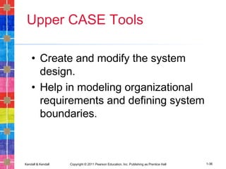 Kendall & Kendall Copyright © 2011 Pearson Education, Inc. Publishing as Prentice Hall 1-36
Upper CASE Tools
• Create and modify the system
design.
• Help in modeling organizational
requirements and defining system
boundaries.
 