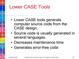Kendall & Kendall Copyright © 2011 Pearson Education, Inc. Publishing as Prentice Hall 1-37
Lower CASE Tools
• Lower CASE tools generate
computer source code from the
CASE design.
• Source code is usually generated in
several languages.
• Decreases maintenance time
• Generates error-free code
 