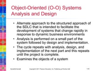 Kendall & Kendall Copyright © 2011 Pearson Education, Inc. Publishing as Prentice Hall 1-43
Object-Oriented (O-O) Systems
Analysis and Design
• Alternate approach to the structured approach of
the SDLC that is intended to facilitate the
development of systems that change rapidly in
response to dynamic business environments
• Analysis is performed on a small part of the
system followed by design and implementation.
• The cycle repeats with analysis, design, and
implementation of the next part and this repeats
until the project is complete.
• Examines the objects of a system
 