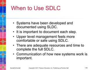 Kendall & Kendall Copyright © 2011 Pearson Education, Inc. Publishing as Prentice Hall 1-46
When to Use SDLC
• Systems have been developed and
documented using SLDC.
• It is important to document each step.
• Upper level management feels more
comfortable or safe using SDLC.
• There are adequate resources and time to
complete the full SDLC.
• Communication of how new systems work is
important.
 