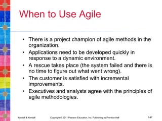 Kendall & Kendall Copyright © 2011 Pearson Education, Inc. Publishing as Prentice Hall 1-47
When to Use Agile
• There is a project champion of agile methods in the
organization.
• Applications need to be developed quickly in
response to a dynamic environment.
• A rescue takes place (the system failed and there is
no time to figure out what went wrong).
• The customer is satisfied with incremental
improvements.
• Executives and analysts agree with the principles of
agile methodologies.
 