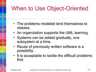 Kendall & Kendall Copyright © 2011 Pearson Education, Inc. Publishing as Prentice Hall 1-48
When to Use Object-Oriented
• The problems modeled lend themselves to
classes.
• An organization supports the UML learning.
• Systems can be added gradually, one
subsystem at a time.
• Reuse of previously written software is a
possibility.
• It is acceptable to tackle the difficult problems
first.
 