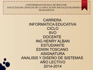 UNIVERSIDAD ESTATAL DE BOLIVAR
FACULTAD DE CIENCIAS DE LA EDUCACION SOCIALES FILOSOFICAS Y
HUMANISTAS
CARRERA
INFORMATICA EDUCATIVA
CICLO
8VO
DOCENTE
ING HENRY ALBAN
ESTUDIANTE
EDWIN TOSCANO
ASIGNATURA
ANALISIS Y DISEÑO DE SISTEMAS
AÑO LECTIVO
2014-2014
 