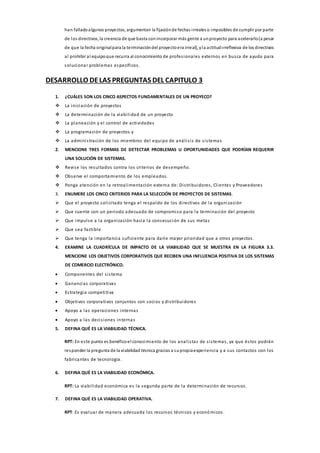 han falladoalgunos proyectos, argumentan la fijaciónde fechas irreales o imposibles de cumplir por parte
de los directivos, la creencia de que basta conincorporar más gente a unproyecto para acelerarlo(a pesar
de que la fecha originalpara la terminacióndel proyectoera irreal], yla actitudirreflexiva de los directivos
al prohibir al equipoque recurra al conocimiento de profesionales externos en busca de ayuda para
solucionar problemas específicos.
DESARROLLO DELAS PREGUNTAS DEL CAPITULO 3
1. ¿CUÁLES SON LOS CINCO ASPECTOS FUNDAMENTALES DE UN PROYECO?
 La iniciación de proyectos
 La determinación de la viabilidad de un proyecto
 La planeación y el control de actividades
 La programación de proyectos y
 La administración de los miembros del equipo de análisis de sistemas
2. MENCIONE TRES FORMAS DE DETECTAR PROBLEMAS U OPORTUNIDADES QUE PODRÍAN REQUERIR
UNA SOLUCIÓN DE SISTEMAS.
 Revise los resultados contra los criterios de desempeño.
 Observe el comportamiento de los empleados.
 Ponga atención en la retroalimentación externa de: Distribuidores, Clientes y Proveedores
3. ENUMERE LOS CINCO CRITERIOS PARA LA SELECCIÓN DE PROYECTOS DE SISTEMAS.
 Que el proyecto solicitado tenga el respaldo de los directivos de la organización
 Que cuente con un periodo adecuado de compromiso para la terminación del proyecto
 Que impulse a la organización hacia la consecución de sus metas
 Que sea factible
 Que tenga la importancia suficiente para darle mayor prioridad que a otros proyectos.
4. EXAMINE LA CUADRÍCULA DE IMPACTO DE LA VIABILIDAD QUE SE MUESTRA EN LA FIGURA 3.3.
MENCIONE LOS OBJETIVOS CORPORATIVOS QUE RECIBEN UNA INFLUENCIA POSITIVA DE LOS SISTEMAS
DE COMERCIO ELECTRÓNICO.
 Componentes del sistema
 Ganancias corporativas
 Estrategia competitiva
 Objetivos corporativos conjuntos con socios y distribuidores
 Apoyo a las operaciones internas
 Apoyo a las decisiones internas
5. DEFINA QUÉ ES LA VIABILIDAD TÉCNICA.
RPT: En este punto es benéficoel conocimiento de los analistas de sistemas, ya que éstos podrán
responder la pregunta de la viabilidad técnica gracias a supropiaexperiencia y a sus contactos con los
fabricantes de tecnología.
6. DEFINA QUÉ ES LA VIABILIDAD ECONÓMICA.
RPT: La viabilidad económica es la segunda parte de la determinación de recursos.
7. DEFINA QUÉ ES LA VIABILIDAD OPERATIVA.
RPT: Es evaluar de manera adecuada los recursos técnicos y económicos.
 