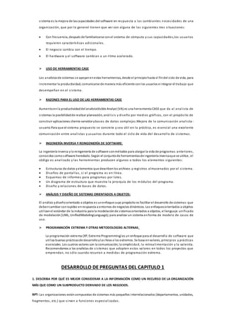sistema es la mejora de lascapacidades del software en respuesta a las cambiantes n ecesidades de una
organización, que por lo general tienen que ver con alguna de las siguientes tres situaciones:
 Con frecuencia, después de familiarizarse conel sistema de cómputo y sus capacidades,los usuarios
requieren características adicionales.
 El negocio cambia con el tiempo.
 El hardware y el software cambian a un ritmo acelerado.
 USO DE HERRAMIENTAS CASE
Los analistasde sistemas se apoyanenestas herramientas, desde el principiohasta el findel ciclo de vida, para
incrementar la productividad, comunicarse de manera más eficiente conlos usuarios e integrar el trabajo que
desempeñan en el sistema.
 RAZONES PARA EL USO DE LAS HERRAMIENTAS CASE
Aumentoenla productividaddel analistaVisible Analyst (VA) es una herramienta CASE que da al analista de
sistemas la posibilidadde realizar planeación, análisis y diseño por medios gráficos, con el propósito de
construir aplicaciones cliente-servidor ybases de datos complejas.Mejora de la comunicación analista -
usuario.Para que el sistema propuesto se concrete y sea útil en la práctica, es esencial una excelente
comunicación entre analistas y usuarios durante todo el ciclo de vida del desarrollo de sistemas.
 INGENIERÍA INVERSA Y REINGENIERÍA DE SOFTWARE:
La ingeniería inversa yla reingeniería de software sonmétodos para alargar la vida de programas anteriores,
conocidos comosoftware heredado. Según el conjuntode herramientasde ingeniería inversaque se utilice, el
código es analizado y las herramientas producen algunos o todos los elementos siguientes:
 Estructuras de datos yelementos que describenlos archivos y registros almacenados por el sistema.
 Diseños de pantallas, si el programa es en línea.
 Esquemas de informes para programas por lotes.
 Un diagrama de estructura que muestra la jerarquía de los módulos del programa.
 Diseño y relaciones de bases de datos.
 ANÁLISIS Y DISEÑO DE SISTEMAS ORIENTADOS A OBJETOS:
El análisis ydiseñoorientado a objetos es unenfoque cuyo propósito es facilitar el desarrollo de sistemas que
debencambiar conrapidez enrespuesta a entornos de negocios dinámicos. Los enfoquesorientados a objetos
utilizanel estándar de la industria para la modelaciónde sistemasorientados a objetos, el lenguaje unificado
de modelación[UML, UnifiedModelingLanguagé), para analizar un sistema enforma de modelo de casos de
uso.
 PROGRAMACIÓN EXTREMA Y OTRAS METODOLOGÍAS ALTERNAS:
La programación extrema (XP, Extreme Programming) es un enfoque para el desarrollo de software que
utiliza buenas prácticasde desarrolloylas lleva a los extremos. Se basa envalores, principios y prácticas
esenciales. Los cuatros valores son la comunicación, la simplicida d, la retroalimentación y la valentía.
Recomendamos a los analistas de sistemas que adopten estos valores en todos los proyectos que
emprendan, no sólo cuando recurran a medidas de programación extrema.
DESARROLLO DE PREGUNTAS DEL CAPITULO 1
1. DESCRIBA POR QUÉ ES MEJOR CONSIDERAR A LA INFORMACIÓN COMO UN RECURSO DE LA ORGANIZACIÓN
MÁS QUE COMO UN SUBPRODUCTO DERIVADO DE LOS NEGOCIOS.
RPT: Las organizaciones estáncompuestas de sistemas más pequeños interrelacionados (departamentos, unidades,
fragmentos, etc.) que sirven a funciones especializadas.
 