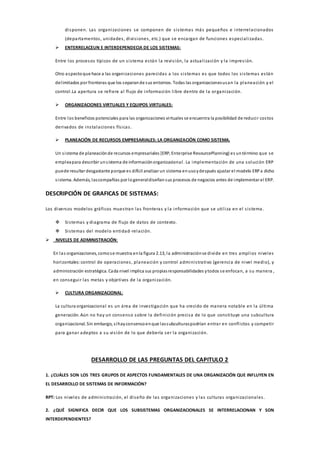 disponen. Las organizaciones se componen de sistemas más pequeños e interrelacionados
(departamentos, unidades, divisiones, etc.) que se encargan de funciones especializadas.
 ENTERRELACEUN E INTERDEPENDECIA DE LOS SISTEMAS:
Entre los procesos típicos de un sistema están la revisión, la actualización y la impresión.
Otro aspectoque hace a las organizaciones parecidas a los sistemas es que todos los sistemas están
delimitados por fronteras que los separande sus entornos. Todas las organizacionesusan la planeación y el
control.La apertura se refiere al flujo de información libre dentro de la organización.
 ORGANIZACIONES VIRTUALES Y EQUIPOS VIRTUALES:
Entre los beneficios potenciales para las organizaciones virtuales se encuentra la posibilidad de reducir costos
derivados de instalaciones físicas.
 PLANEACIÓN DE RECURSOS EMPRESARIALES: LA ORGANIZACIÓN COMO SISTEMA.
Un sistema de planeaciónde recursos empresariales [ERP, Enterprise ResourcePlanning) es untérmino que se
empleapara describir unsistema de informaciónorganizacional. La implementación de una solución ERP
puede resultar desgastante porque es difícil analizar un sistema enusoydespués ajustar el modelo ERPa dicho
sistema. Además, lascompañías por logeneraldiseñansus procesos de negocios antes de implementar el ERP.
DESCRIPCIÓN DE GRAFICAS DE SISTEMAS:
Los diversos modelos gráficos muestran las fronteras y la información que se utiliza en el sistema.
 Sistemas y diagrama de flujo de datos de contexto.
 Sistemas del modelo entidad-relación.
 NIVELES DE ADMINISTRACIÓN:
En las organizaciones, comose muestra enla figura 2.13, la administraciónse divide en tres amplios niveles
horizontales:control de operaciones, planeación y control administrativo (gerencia de nivel medio), y
administración estratégica. Cada nivel implica sus propiasresponsabilidades ytodos se enfocan, a su manera ,
en conseguir las metas y objetivos de la organización.
 CULTURA ORGANIZACIONAL:
La cultura organizacional es un área de investigación que ha crecido de manera notable en la última
generación. Aún no hay un consenso sobre la definición precisa de lo que constituye una subcultura
organizacional. Sin embargo, síhayconsensoenque lassubculturaspodrían entrar en conflictos y competir
para ganar adeptos a su visión de lo que debería ser la organización.
DESARROLLO DE LAS PREGUNTAS DEL CAPITULO 2
1. ¿CUÁLES SON LOS TRES GRUPOS DE ASPECTOS FUNDAMENTALES DE UNA ORGANIZACIÓN QUE INFLUYEN EN
EL DESARROLLO DE SISTEMAS DE INFORMACIÓN?
RPT: Los niveles de administración, el diseño de las organizaciones y las culturas organizacionales.
2. ¿QUÉ SIGNIFICA DECIR QUE LOS SUBSISTEMAS ORGANIZACIONALES SE INTERRELACIONAN Y SON
INTERDEPENDIENTES?
 