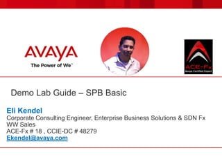 Demo Lab Guide – SPB Basic
Eli Kendel
Corporate Consulting Engineer, Enterprise Business Solutions & SDN Fx
WW Sales
ACE-Fx # 18 , CCIE-DC # 48279
Ekendel@avaya.com
 