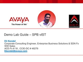 Demo Lab Guide – SPB vIST
Eli Kendel
Corporate Consulting Engineer, Enterprise Business Solutions & SDN Fx
WW Sales
ACE-Fx # 18 , CCIE-DC # 48279
Ekendel@avaya.com
 