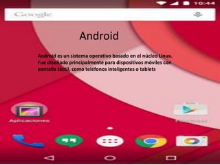 Android es un sistema operativo basado en el núcleo Linux.
Fue diseñado principalmente para dispositivos móviles con
pantalla táctil, como teléfonos inteligentes o tablets
Android
 