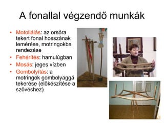 A fonallal végzendő munkákMotollálás: az orsóra tekert fonal hosszának lemérése, motringokba rendezéseFehérítés: hamulúgban Mosás: jeges vízbenGombolyítás: a motringok gombolyaggá tekerése (előkészítése a szövéshez)