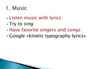  Listen music with lyrics
 Try to sing
 Have favorite singers and songs
 Google «kinetic typography lyrics»
 