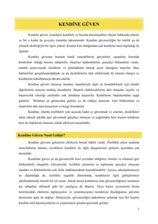 1
Kendine güven, insanların kendileri ve hayatta karşılaştıkları olaylar hakkında olumlu
ve bir o kadar da gerçekçi tutumlar takınmasıdır. Kendine güvensizliğin bir nitelik ya da
yetenek eksikliğiyle bir ilgisi yoktur. Kişinin kim olduğundan çok kendisini nasıl algıladığı ile
ilgilidir.
Kendine güvenen insanlar kendi yeteneklerine güvenirler, yaşamları üzerinde
kontrolleri olduğu hissine sahiptirler, eleştiriyi kaldırabilirler, gerçekçi beklentileri vardır,
mantık çerçevesinde istedikleri ve planladıkları birçok şeyin olacağına inanırlar. Bazı
beklentileri gerçekleşmediğinde ya da eksikliklerini fark ettiklerinde de olumlu olmaya ve
kendilerini kabullenmeye devam ederler.
Kendine güveni olmayan insanlar, kendileriyle ilgili iyi hissedebilmek için sürekli
diğerlerinin onayına muhtaç hissederler. Başarılı olabileceklerine dair inançları zayıftır ve
başarısızlık olasılığı yüzünden risk almaktan kaçınırlar. Kendilerini başkalarından aşağı
görürler. İltifatları ya görmezden gelirler ya da ciddiye almazlar. Geri bildirimlere ve
eleştirilere dair aşırı hassasiyet ve kaygı hissederler.
Kendine, olumlu özellikleri yok sayacak kadar az güvenmek ve sınırları, eksiklikleri
inkar edecek şekilde aşırı güvenmek gerçekçi olmayan ve çoğunlukla hem kişinin kendisini
hem de ilişkilerini olumsuz yönde etkileyen tutumlardır.
Kendine güvenin gelişimini etkileyen birçok faktör vardır. Özellikle erken yaşlarda
anne-babanın tutumu, çocukların kendileri ile ilgili duygularının gelişimi açısından çok
önemlidir.
Kendinde güven ya da güvensizlik hissi çevreden aldığımız olumlu ve olumsuz geri
bildirimlerle oluşabilir. Güvensizlik, özellikle ailemizin ve toplumun, gerçekçi olmayan
standart ve beklentilerine çok fazla odaklanmaktan kaynaklanabilir. Ayrıca, arkadaşlarımızın
ne düşündüğü de, özellikle ergenlik döneminde, kendimizle ilgili görüşlerimizi
şekillendirmede önemli bir rol oynar. Ancak bazen kendimize olan güvensizliğimizi tamamen
dış sebeplere atfetmek gibi bir yanılgıya da düşeriz. Oysa bazen çevremizin bizim
üzerimizdeki etkilerini algılayışımız ve yorumlayışımız kendimize duyduğumuz güvenin
derecesine göre de değişir. Dolayısıyla, güvensizliğin nedenlerini anlamak için her kişinin
kendine özel hassasiyetlerini ve yaşantılarını gözden geçirmek gerekir.
KENDİNE GÜVEN
Kendine Güven Nasıl Gelişir?
 