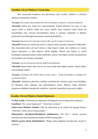 2
Bazı varsayımlar kendimize olan güvenimize zarar verebilir. Bunlara ve alternatif
düşünme yöntemlerine örnekler:
Varsayım: Her zaman, hayatımdaki tüm önemli insanların sevgisini ve onayını almalıyım.
Alternatif: Herkes her zaman bizi onaylamayabilir. Üstelik böylesine bir sevgi ve onay
arayışı ruhsal ve fiziksel olarak çok yorucu olabilir. Oysa enerjimizi daimi olarak dış
kaynaklardan onay arayışına harcamaktansa kişisel ve gerçekçi standartlar ve değerler
geliştirmek için kullandığımızda gerçek anlamda güçlenebiliriz.
Varsayım: Hayatımın her alanında çok becerikli, yeterli ve başarılı olmalıyım.
Alternatif: İnsanın her alanda çok yeterli ve başarılı olması gerçekçi olmayan bir beklentidir.
Bazı konulardan daha çok keyif almak ve daha başarılı olmak, bazı alanların ise insanın
ilgisini çekmemesi ve daha başarısız olmak doğaldır. Önemli olan başarılı ve yeterli
hissettiğiniz alanlarda kendinizi takdir edebilmek, yetersiz hissettiğiniz alanları da geliştirmek
için kendinize yeni fırsatlar yaratmaktır.
Varsayım: Ancak çok başarılı olursam değerli hissedebilirim.
Alternatif: Başarı tatmin edici olsa da sizi insan olarak daha değerli yapmaz. Kişisel değere
insan doğuştan sahiptir.
Varsayım: Geçmişim çok önemli olmaya devam ediyor; bugün hissettiğim ve yaptığım her
şeyi kontrol ediyor.
Alternatif: Kendimize güvenimiz özellikle çocuklukta dış etkenlere açıktır ama büyüdükçe
bu etkenlerin neler olduğuna dair farkındalığımız oluşur. Böylece, hangi etkenlerin
hayatımıza müdahale edeceğini biz seçebiliriz. Geçmişte yaşananlara karşı çaresiz değiliz.
Ya Hep Ya Hiç: “Performansım mükemmel olmadığında, tam bir başarısızlık örneğiyim.”
Genelleme: “Her zaman başarısızım”, “Kimse beni sevmiyor.”
Sadece Kara Bulutları Görmek: Ufak bir olumsuzluk ya da eleştiri tüm gerçeği karartır.
“Sınavdan C aldım, mezun olamayacağım.”
Olumsuzların abartılması/Olumluların görülmemesi: “Üst üste 5 satranç oyununu
kazandım ama bunu kaybedersem kendimi berbat hissedeceğim.”
Hislerin gerçek olarak kabullenilmesi: “Bugün çirkin olduğumu hissediyorum, demek ki
çirkinim.”
Kendine Güveni Düşüren Varsayımlar
Kendine Güveni Düşüren Hatalı Düşünceler
 