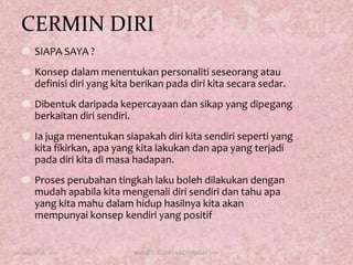CERMIN DIRISIAPA SAYA ?Konsepdalammenentukanpersonalitiseseorangataudefinisidiri yang kitaberikanpadadirikitasecarasedar. Dibentukdaripadakepercayaandansikap yang dipegangberkaitandirisendiri. Iajugamenentukansiapakahdirikitasendiriseperti yang kitafikirkan, apa yang kitalakukandanapa yang terjadipadadirikitadimasahadapan. Prosesperubahantingkahlakubolehdilakukandenganmudahapabilakitamengenalidirisendiridantahuapa yang kitamahudalamhiduphasilnyakitaakanmempunyaikonsepkendiri yang positifAugust 17, 2011KURSUS BUDAYA KORPORAT 20112