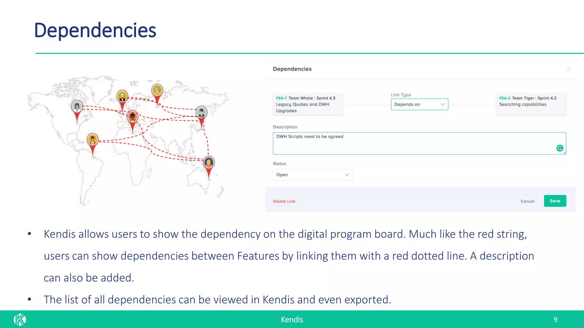 Kendis
Dependencies
9
• Kendis allows users to show the dependency on the digital program board. Much like the red string,
users can show dependencies between Features by linking them with a red dotted line. A description
can also be added.
• The list of all dependencies can be viewed in Kendis and even exported.
 