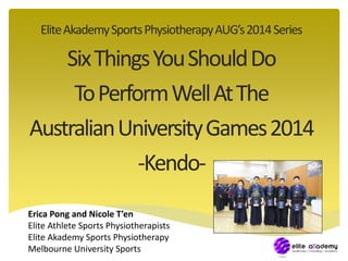 Elite Akademy Sports Physiotherapy AUG’s 2014 Series 
Six Things You Should Do 
To Perform Well At The 
Australian University Games 2014 
-Kendo- 
Erica Pong and Nicole T’en 
Elite Athlete Sports Physiotherapists 
Elite Akademy Sports Physiotherapy 
Melbourne University Sports 
 