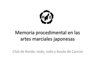 Memoria	
  procedimental	
  en	
  las	
  
artes	
  marciales	
  japonesas	
  
Club	
  de	
  Kendo,	
  Iaido,	
  Jodo	
  y	
  Kyudo	
  de	
  Cancún	
  

 