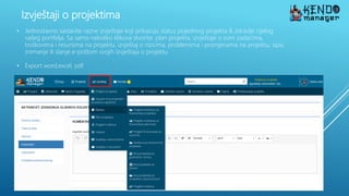 Izvještaji o projektima
• Jednostavno sastavite razne izvještaje koji prikazuju status pojedinog projekta ili zdravlje cijelog
vašeg portfelja. Sa samo nekoliko klikova stvorite: plan projekta, izvještaje o svim zadacima,
troškovima i resursima na projektu, izvještaj o rizicima, problemima i promjenama na projektu, ispis,
snimanje ili slanje e-poštom svojih izvještaja o projektu
• Export word,excel, pdf
 
