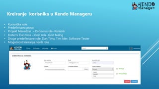 Kreiranje korisnika u Kendo Manageru
• Korisničke role
• Predefinisana prava
• Projekt Menadžer – Osnovna rola- Korisnik
• Eksterni Član tima – Gost rola- Gost Nalog
• Druge predefinisane role: Član Tima, Tim lider, Software Tester
• Mogućnost kreiranja novih rola
 