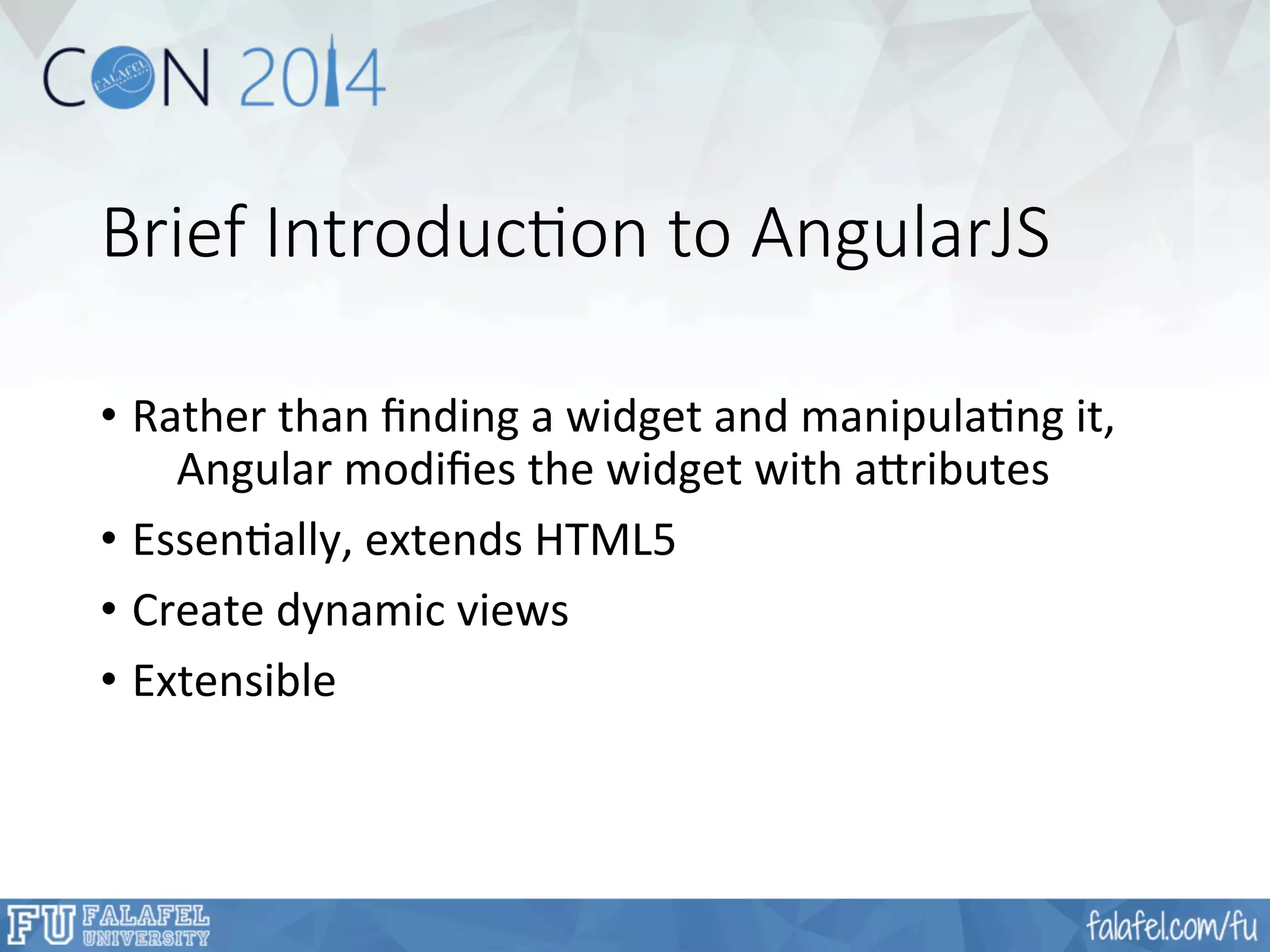 Brief Introduc;on to AngularJS 
• Rather 
than 
finding 
a 
widget 
and 
manipulaFng 
it, 
Angular 
modifies 
the 
widget 
with 
a'ributes 
• EssenFally, 
extends 
HTML5 
• Create 
dynamic 
views 
• Extensible 
 