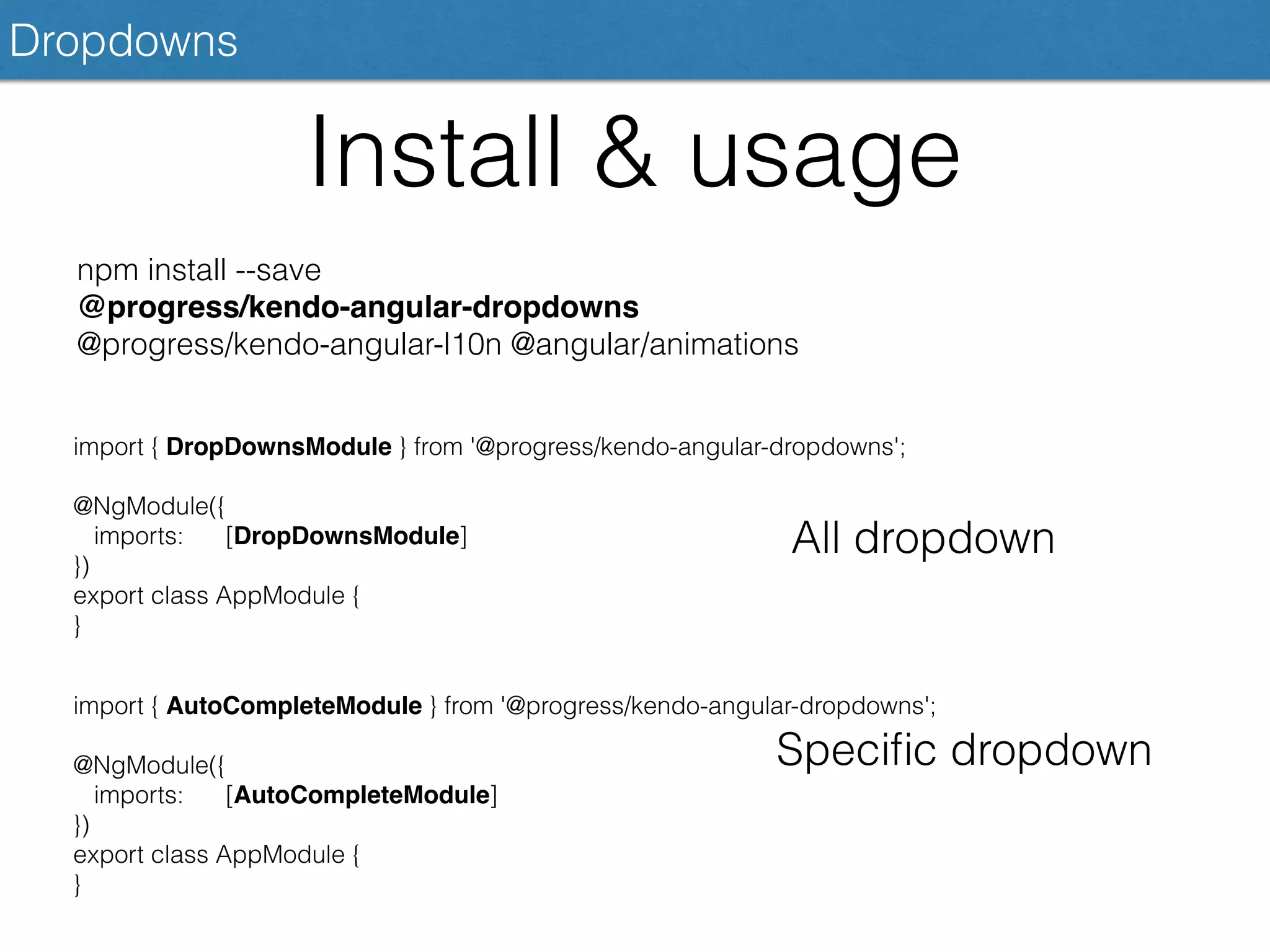 Dropdowns
Install & usage
npm install --save
@progress/kendo-angular-dropdowns
@progress/kendo-angular-l10n @angular/animations
import { DropDownsModule } from '@progress/kendo-angular-dropdowns';
@NgModule({
imports: [DropDownsModule]
})
export class AppModule {
}
All dropdown
import { AutoCompleteModule } from '@progress/kendo-angular-dropdowns';
@NgModule({
imports: [AutoCompleteModule]
})
export class AppModule {
}
Speciﬁc dropdown
 