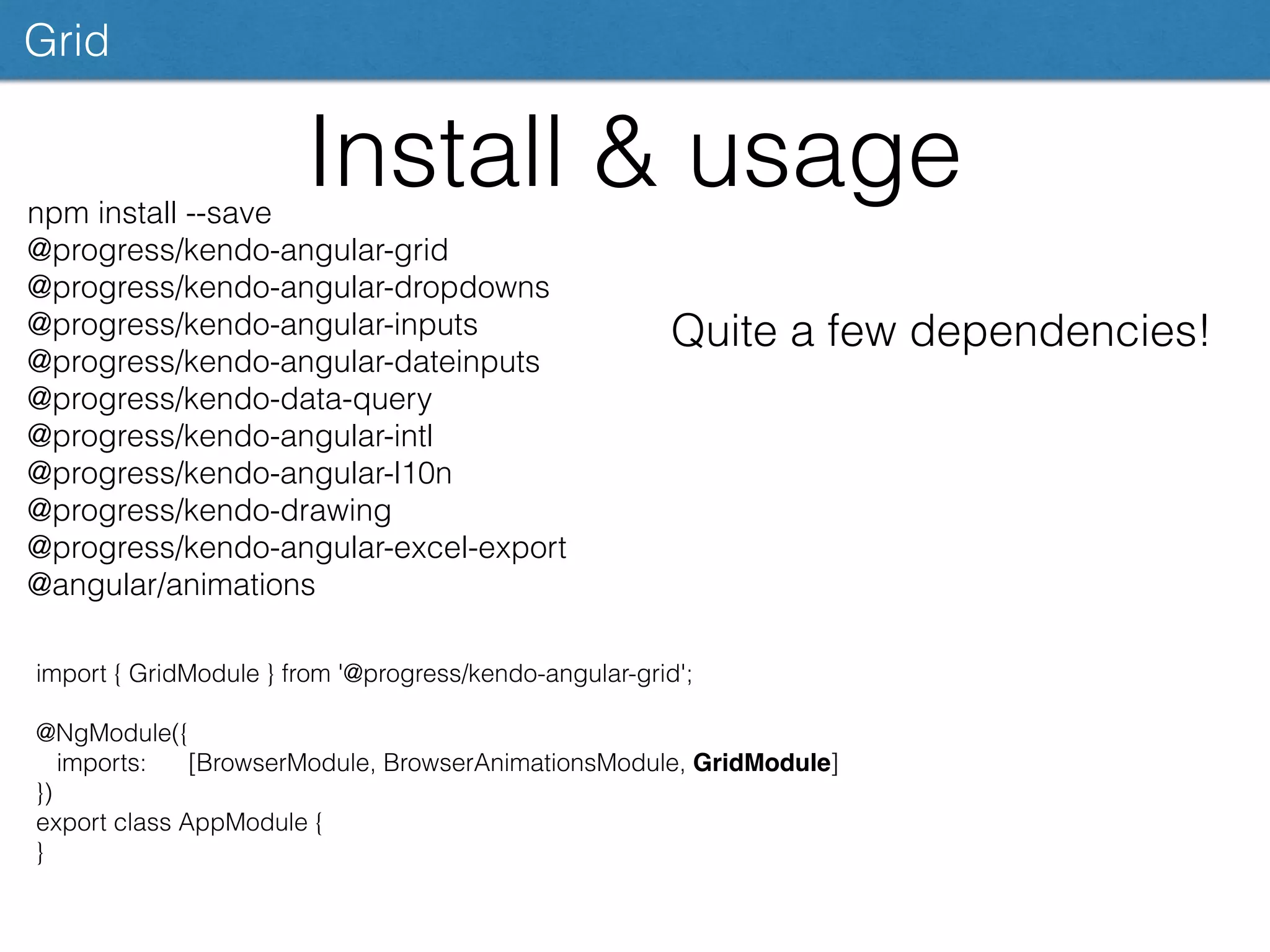 Install & usage
Grid
import { GridModule } from '@progress/kendo-angular-grid';
@NgModule({
imports: [BrowserModule, BrowserAnimationsModule, GridModule]
})
export class AppModule {
}
npm install --save
@progress/kendo-angular-grid
@progress/kendo-angular-dropdowns
@progress/kendo-angular-inputs
@progress/kendo-angular-dateinputs
@progress/kendo-data-query
@progress/kendo-angular-intl
@progress/kendo-angular-l10n
@progress/kendo-drawing
@progress/kendo-angular-excel-export
@angular/animations
Quite a few dependencies!
 