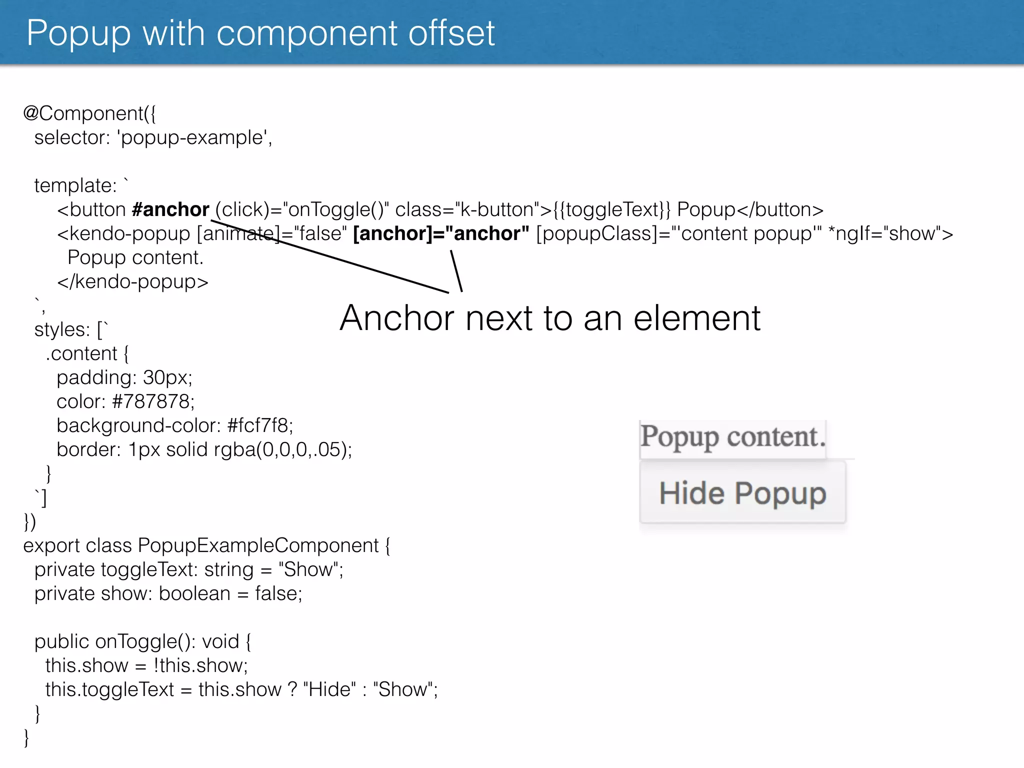 @Component({
selector: 'popup-example',
template: `
<button #anchor (click)="onToggle()" class="k-button">{{toggleText}} Popup</button>
<kendo-popup [animate]="false" [anchor]="anchor" [popupClass]="'content popup'" *ngIf="show">
Popup content.
</kendo-popup>
`,
styles: [`
.content {
padding: 30px;
color: #787878;
background-color: #fcf7f8;
border: 1px solid rgba(0,0,0,.05);
}
`]
})
export class PopupExampleComponent {
private toggleText: string = "Show";
private show: boolean = false;
public onToggle(): void {
this.show = !this.show;
this.toggleText = this.show ? "Hide" : "Show";
}
}
Popup with component offset
Anchor next to an element
 