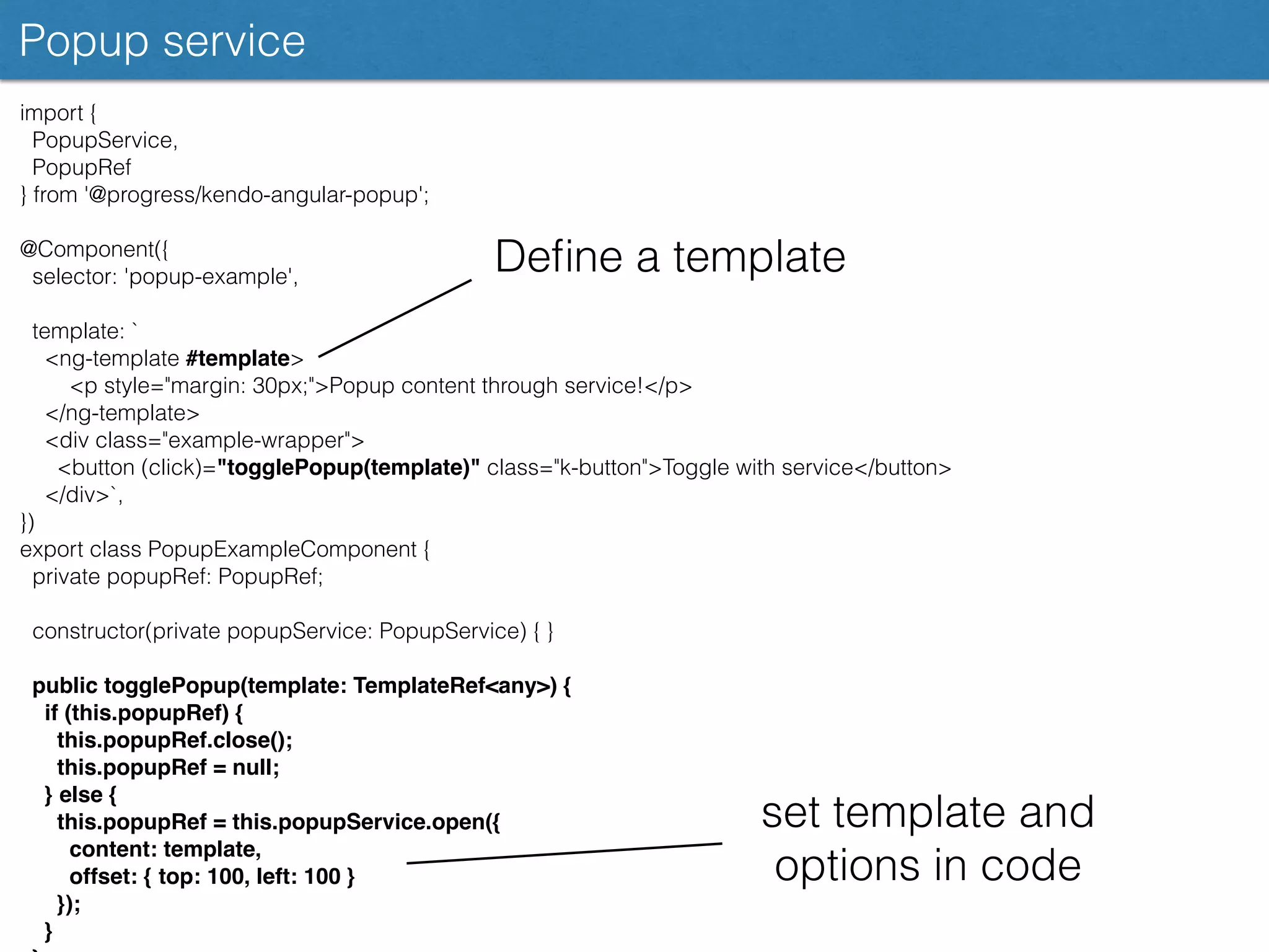 Popup service
import {
PopupService,
PopupRef
} from '@progress/kendo-angular-popup';
@Component({
selector: 'popup-example',
template: `
<ng-template #template>
<p style="margin: 30px;">Popup content through service!</p>
</ng-template>
<div class="example-wrapper">
<button (click)="togglePopup(template)" class="k-button">Toggle with service</button>
</div>`,
})
export class PopupExampleComponent {
private popupRef: PopupRef;
constructor(private popupService: PopupService) { }
public togglePopup(template: TemplateRef<any>) {
if (this.popupRef) {
this.popupRef.close();
this.popupRef = null;
} else {
this.popupRef = this.popupService.open({
content: template,
offset: { top: 100, left: 100 }
});
}
Deﬁne a template
set template and
options in code
 