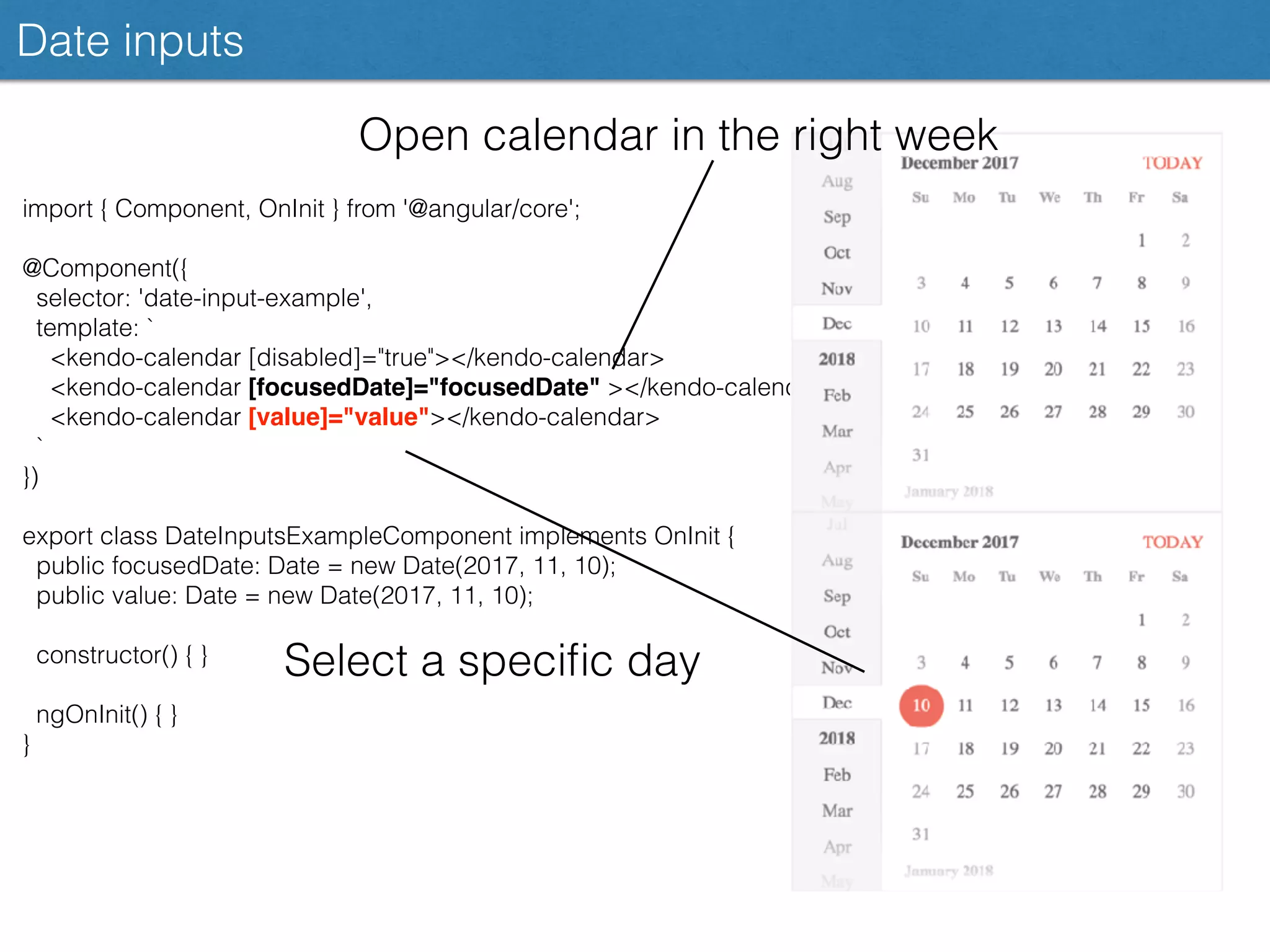 Date inputs
import { Component, OnInit } from '@angular/core';
@Component({
selector: 'date-input-example',
template: `
<kendo-calendar [disabled]="true"></kendo-calendar>
<kendo-calendar [focusedDate]="focusedDate" ></kendo-calendar>
<kendo-calendar [value]="value"></kendo-calendar>
`
})
export class DateInputsExampleComponent implements OnInit {
public focusedDate: Date = new Date(2017, 11, 10);
public value: Date = new Date(2017, 11, 10);
constructor() { }
ngOnInit() { }
}
Open calendar in the right week
Select a speciﬁc day
 