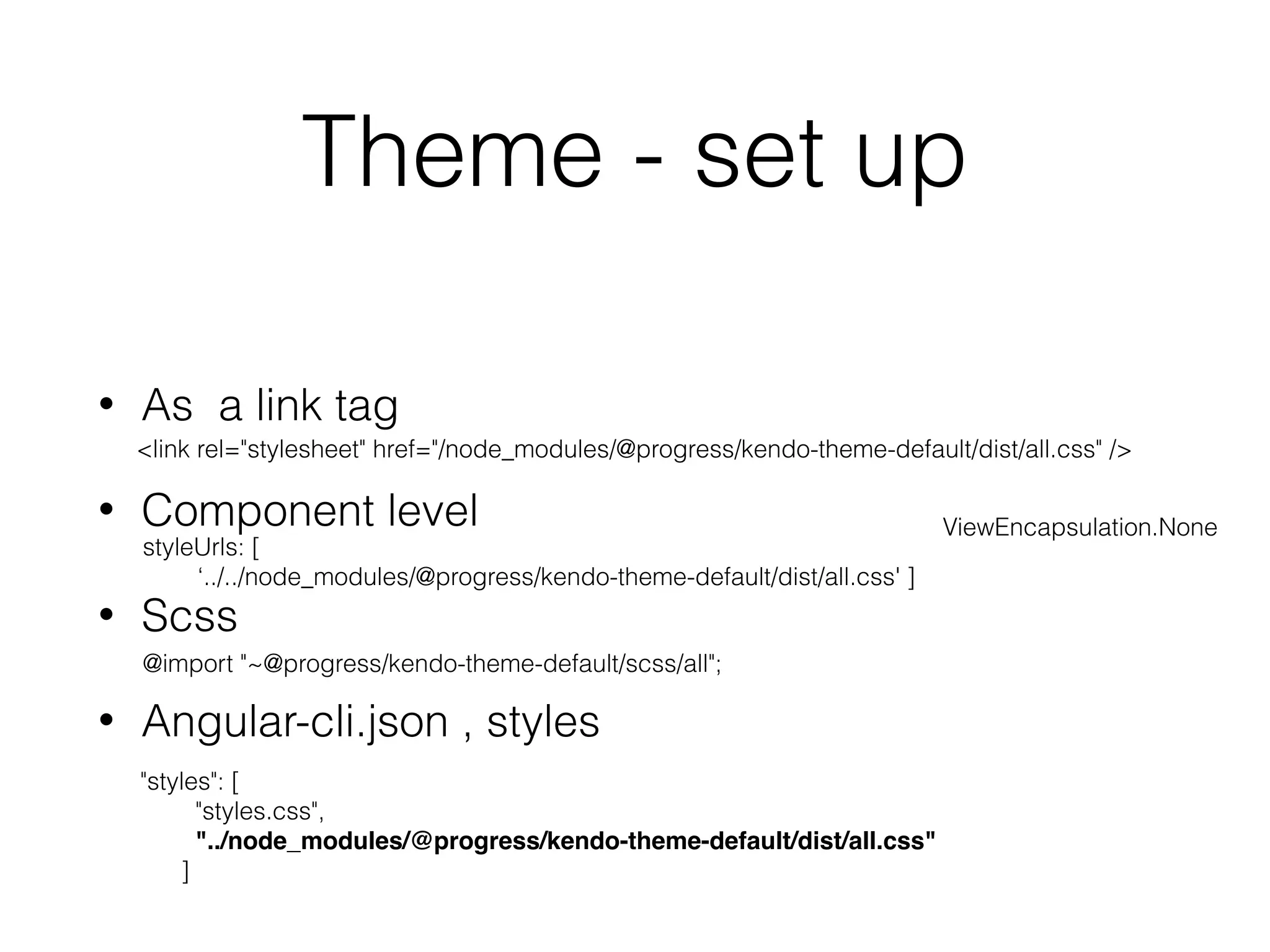 Theme - set up
• As a link tag
• Component level
• Scss
• Angular-cli.json , styles
<link rel="stylesheet" href="/node_modules/@progress/kendo-theme-default/dist/all.css" />
styleUrls: [
‘../../node_modules/@progress/kendo-theme-default/dist/all.css' ]
ViewEncapsulation.None
@import "~@progress/kendo-theme-default/scss/all";
"styles": [
"styles.css",
"../node_modules/@progress/kendo-theme-default/dist/all.css"
]
 