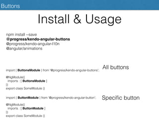 Install & Usage
Buttons
npm install --save
@progress/kendo-angular-buttons
@progress/kendo-angular-l10n
@angular/animations
@NgModule({
imports : [ ButtonsModule ]
})
export class SomeModule {}
import { ButtonsModule } from '@progress/kendo-angular-buttons';
All buttons
@NgModule({
imports : [ ButtonModule ]
})
export class SomeModule {}
import { ButtonModule } from '@progress/kendo-angular-button'; Speciﬁc button
 