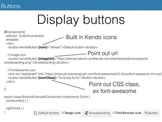 Buttons
Display buttons
@Component({
selector: 'buttons-example',
template: `
<div>
<button kendoButton [icon]="'refresh'">Default button</button>
// Image icon
<button kendoButton [imageUrl]="'https://demos.telerik.com/kendo-ui/content/shared/icons/sports/
snowboarding.png'">Snowboarding</button>
// FontAwsome icon
<link rel="stylesheet" href="https://maxcdn.bootstrapcdn.com/font-awesome/4.5.0/css/font-awesome.min.css"
<button kendoButton [iconClass]="'fa fa-key fa-fw'">Button</button>
</div>
`
})
export class ButtonsExampleComponent implements OnInit {
constructor() { }
ngOnInit() { }
}
Built in Kendo icons
Point out url
Point out CSS class,
ex font-awesome
 