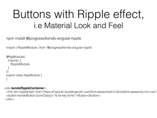Buttons with Ripple effect,
i.e Material Look and Feel
import { RippleModule } from '@progress/kendo-angular-ripple';
@NgModule({
imports: [
RippleModule
]
})
export class AppModule {
}
npm install @progress/kendo-angular-ripple
<div kendoRippleContainer>
<link rel="stylesheet" href="https://maxcdn.bootstrapcdn.com/font-awesome/4.5.0/css/font-awesome.min.css">
<button kendoButton [iconClass]="'fa fa-key fa-fw'">Button</button>
</div>
 