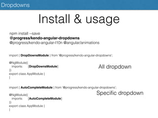 Dropdowns
Install & usage
npm install --save
@progress/kendo-angular-dropdowns
@progress/kendo-angular-l10n @angular/animations
import { DropDownsModule } from '@progress/kendo-angular-dropdowns';
@NgModule({
imports: [DropDownsModule]
})
export class AppModule {
}
All dropdown
import { AutoCompleteModule } from '@progress/kendo-angular-dropdowns';
@NgModule({
imports: [AutoCompleteModule]
})
export class AppModule {
}
Speciﬁc dropdown
 