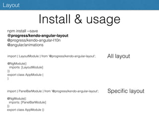 Install & usage
Layout
npm install --save
@progress/kendo-angular-layout
@progress/kendo-angular-l10n
@angular/animations
import { LayoutModule } from '@progress/kendo-angular-layout';
@NgModule({
imports: [LayoutModule]
})
export class AppModule {
}
All layout
import { PanelBarModule } from '@progress/kendo-angular-layout';
@NgModule({
imports: [PanelBarModule]
})
export class AppModule {}
Speciﬁc layout
 