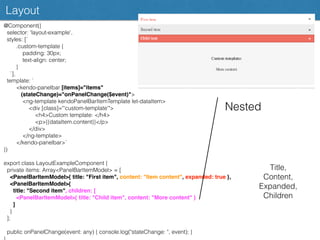 Layout
@Component({
selector: 'layout-example',
styles: [`
.custom-template {
padding: 30px;
text-align: center;
}
`],
template: `
<kendo-panelbar [items]="items"
(stateChange)="onPanelChange($event)">
<ng-template kendoPanelBarItemTemplate let-dataItem>
<div [class]="'custom-template'">
<h4>Custom template: </h4>
<p>{{dataItem.content}}</p>
</div>
</ng-template>
</kendo-panelbar>`
})
export class LayoutExampleComponent {
private items: Array<PanelBarItemModel> = [
<PanelBarItemModel>{ title: "First item", content: "Item content", expanded: true },
<PanelBarItemModel>{
title: "Second item", children: [
<PanelBarItemModel>{ title: "Child item", content: "More content" }
]
}
];
public onPanelChange(event: any) { console.log("stateChange: ", event); }
Nested
Title,
Content,
Expanded,
Children
 